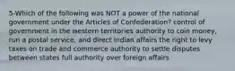 5-Which of the following was NOT a power of the national government under the Articles of Confederation? control of government in the western territories authority to coin money, run a postal service, and direct Indian affairs the right to levy taxes on trade and commerce authority to settle disputes between states full authority over foreign affairs