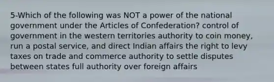 5-Which of the following was NOT a power of the national government under the Articles of Confederation? control of government in the western territories authority to coin money, run a postal service, and direct Indian affairs the right to levy taxes on trade and commerce authority to settle disputes between states full authority over foreign affairs