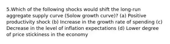 5.Which of the following shocks would shift the long-run aggregate supply curve (Solow growth curve)? (a) Positive productivity shock (b) Increase in the growth rate of spending (c) Decrease in the level of inflation expectations (d) Lower degree of price stickiness in the economy