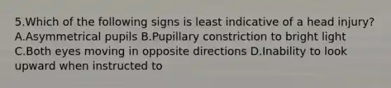 5.Which of the following signs is least indicative of a head injury? A.Asymmetrical pupils B.Pupillary constriction to bright light C.Both eyes moving in opposite directions D.Inability to look upward when instructed to