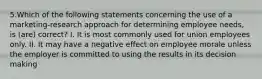 5.Which of the following statements concerning the use of a marketing-research approach for determining employee needs, is (are) correct? I. It is most commonly used for union employees only. II. It may have a negative effect on employee morale unless the employer is committed to using the results in its decision making