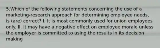 5.Which of the following statements concerning the use of a marketing-research approach for determining employee needs, is (are) correct? I. It is most commonly used for union employees only. II. It may have a negative effect on employee morale unless the employer is committed to using the results in its decision making