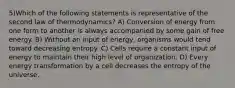 5)Which of the following statements is representative of the second law of thermodynamics? A) Conversion of energy from one form to another is always accompanied by some gain of free energy. B) Without an input of energy, organisms would tend toward decreasing entropy. C) Cells require a constant input of energy to maintain their high level of organization. D) Every energy transformation by a cell decreases the entropy of the universe.