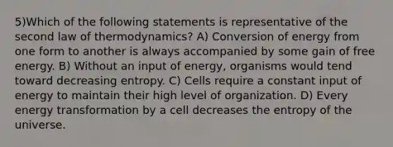 5)Which of the following statements is representative of the second law of thermodynamics? A) Conversion of energy from one form to another is always accompanied by some gain of free energy. B) Without an input of energy, organisms would tend toward decreasing entropy. C) Cells require a constant input of energy to maintain their high level of organization. D) Every energy transformation by a cell decreases the entropy of the universe.