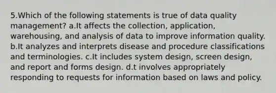 5.Which of the following statements is true of data quality management? a.It affects the collection, application, warehousing, and analysis of data to improve information quality. b.It analyzes and interprets disease and procedure classifications and terminologies. c.It includes system design, screen design, and report and forms design. d.t involves appropriately responding to requests for information based on laws and policy.