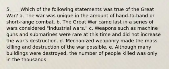 5.____Which of the following statements was true of the Great War? a. The war was unique in the amount of hand-to-hand or short-range combat. b. The Great War came last in a series of wars considered "industrial wars." c. Weapons such as machine guns and submarines were rare at this time and did not increase the war's destruction. d. Mechanized weaponry made the mass killing and destruction of the war possible. e. Although many buildings were destroyed, the number of people killed was only in the thousands.