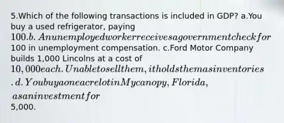 5.Which of the following transactions is included in GDP? a.You buy a used refrigerator, paying 100. b.An unemployed worker receives a government check for100 in unemployment compensation. c.Ford Motor Company builds 1,000 Lincolns at a cost of 10,000 each. Unable to sell them, it holds them as inventories. d.You buy a one acre lot in Mycanopy, Florida, as an investment for5,000.