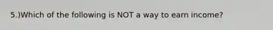 5.)Which of the following is NOT a way to earn income?