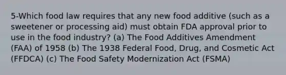 5-Which food law requires that any new food additive (such as a sweetener or processing aid) must obtain FDA approval prior to use in the food industry? (a) The Food Additives Amendment (FAA) of 1958 (b) The 1938 Federal Food, Drug, and Cosmetic Act (FFDCA) (c) The Food Safety Modernization Act (FSMA)