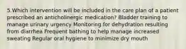 5.Which intervention will be included in the care plan of a patient prescribed an anticholinergic medication? Bladder training to manage urinary urgency Monitoring for dehydration resulting from diarrhea Frequent bathing to help manage increased sweating Regular oral hygiene to minimize dry mouth