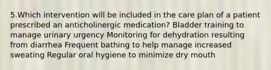 5.Which intervention will be included in the care plan of a patient prescribed an anticholinergic medication? Bladder training to manage urinary urgency Monitoring for dehydration resulting from diarrhea Frequent bathing to help manage increased sweating Regular oral hygiene to minimize dry mouth