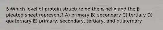 5)Which level of protein structure do the α helix and the β pleated sheet represent? A) primary B) secondary C) tertiary D) quaternary E) primary, secondary, tertiary, and quaternary