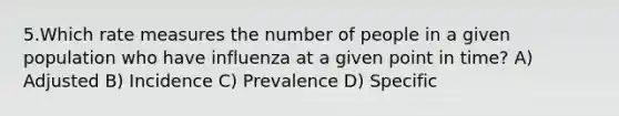 5.Which rate measures the number of people in a given population who have influenza at a given point in time? A) Adjusted B) Incidence C) Prevalence D) Specific