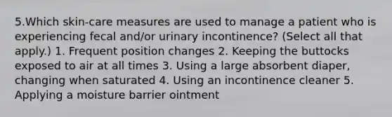 5.Which skin-care measures are used to manage a patient who is experiencing fecal and/or urinary incontinence? (Select all that apply.) 1. Frequent position changes 2. Keeping the buttocks exposed to air at all times 3. Using a large absorbent diaper, changing when saturated 4. Using an incontinence cleaner 5. Applying a moisture barrier ointment