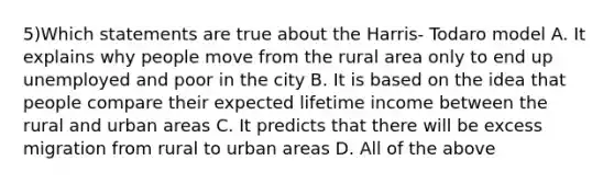 5)Which statements are true about the Harris- Todaro model A. It explains why people move from the rural area only to end up unemployed and poor in the city B. It is based on the idea that people compare their expected lifetime income between the rural and urban areas C. It predicts that there will be excess migration from rural to urban areas D. All of the above