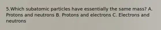 5.Which subatomic particles have essentially the same mass? A. Protons and neutrons B. Protons and electrons C. Electrons and neutrons