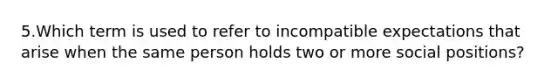 5.Which term is used to refer to incompatible expectations that arise when the same person holds two or more social positions?