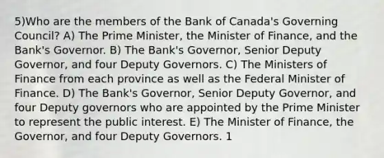 5)Who are the members of the Bank of Canada's Governing Council? A) The Prime Minister, the Minister of Finance, and the Bank's Governor. B) The Bank's Governor, Senior Deputy Governor, and four Deputy Governors. C) The Ministers of Finance from each province as well as the Federal Minister of Finance. D) The Bank's Governor, Senior Deputy Governor, and four Deputy governors who are appointed by the Prime Minister to represent the public interest. E) The Minister of Finance, the Governor, and four Deputy Governors. 1