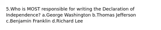 5.Who is MOST responsible for writing the Declaration of Independence? a.George Washington b.Thomas Jefferson c.Benjamin Franklin d.Richard Lee