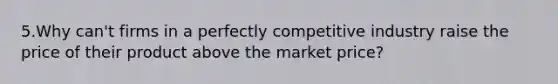 5.Why can't firms in a perfectly competitive industry raise the price of their product above the market price?