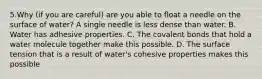 5.Why (if you are careful) are you able to float a needle on the surface of water? A single needle is less dense than water. B. Water has adhesive properties. C. The covalent bonds that hold a water molecule together make this possible. D. The surface tension that is a result of water's cohesive properties makes this possible