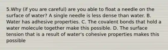 5.Why (if you are careful) are you able to float a needle on the surface of water? A single needle is less dense than water. B. Water has adhesive properties. C. The covalent bonds that hold a water molecule together make this possible. D. The surface tension that is a result of water's cohesive properties makes this possible