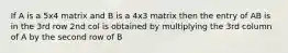 If A is a 5x4 matrix and B is a 4x3 matrix then the entry of AB is in the 3rd row 2nd col is obtained by multiplying the 3rd column of A by the second row of B