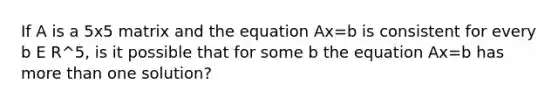 If A is a 5x5 matrix and the equation Ax=b is consistent for every b E R^5, is it possible that for some b the equation Ax=b has more than one solution?