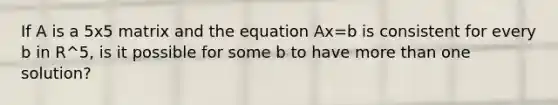 If A is a 5x5 matrix and the equation Ax=b is consistent for every b in R^5, is it possible for some b to have more than one solution?