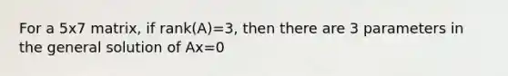 For a 5x7 matrix, if rank(A)=3, then there are 3 parameters in the general solution of Ax=0