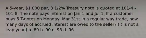 A 5-year, 1,000 par, 3 1/2% Treasury note is quoted at 101-4 - 101-8. The note pays interest on Jan 1 and Jul 1. If a customer buys 5 T-notes on Monday, Mar 31st in a regular way trade, how many days of accrued interest are owed to the seller? (It is not a leap year.) a. 89 b. 90 c. 95 d. 96