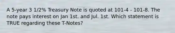 A 5-year 3 1/2% Treasury Note is quoted at 101-4 - 101-8. The note pays interest on Jan 1st. and Jul. 1st. Which statement is TRUE regarding these T-Notes?