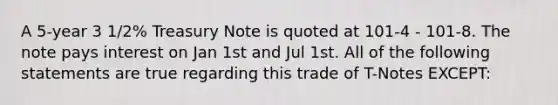 A 5-year 3 1/2% Treasury Note is quoted at 101-4 - 101-8. The note pays interest on Jan 1st and Jul 1st. All of the following statements are true regarding this trade of T-Notes EXCEPT: