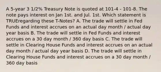 A 5-year 3 1/2% Treasury Note is quoted at 101-4 - 101-8. The note pays interest on Jan 1st. and Jul. 1st. Which statement is TRUEregarding these T-Notes? A. The trade will settle in Fed Funds and interest accrues on an actual day month / actual day year basis B. The trade will settle in Fed Funds and interest accrues on a 30 day month / 360 day basis C. The trade will settle in Clearing House Funds and interest accrues on an actual day month / actual day year basis D. The trade will settle in Clearing House Funds and interest accrues on a 30 day month / 360 day basis