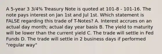 A 5-year 3 3/4% Treasury Note is quoted at 101-8 - 101-16. The note pays interest on Jan 1st and Jul 1st. Which statement is FALSE regarding this trade of T-Notes? A. Interest accrues on an actual day month; actual day year basis B. The yield to maturity will be lower than the current yield C. The trade will settle in Fed Funds D. The trade will settle in 2 business days if performed "regular way"