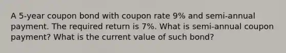 A 5-year coupon bond with coupon rate 9% and semi-annual payment. The required return is 7%. What is semi-annual coupon payment? What is the current value of such bond?