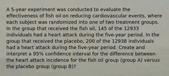 A 5-year experiment was conducted to evaluate the effectiveness of fish oil on reducing cardiovascular events, where each subject was randomized into one of two treatment groups. In the group that received the fish oil, 145 of the 12933 individuals had a heart attack during the five-year period. In the group that received the placebo, 200 of the 12938 individuals had a heart attack during the five-year period. Create and interpret a 95% confidence interval for the difference between the heart attack incidence for the fish oil group (group A) versus the placebo group (group B)?