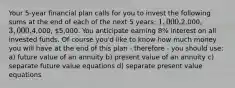 Your 5-year financial plan calls for you to invest the following sums at the end of each of the next 5 years: 1,000,2,000, 3,000,4,000, 5,000. You anticipate earning 8% interest on all invested funds. Of course you'd like to know how much money you will have at the end of this plan - therefore - you should use: a) future value of an annuity b) present value of an annuity c) separate future value equations d) separate present value equations