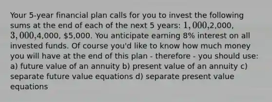 Your 5-year financial plan calls for you to invest the following sums at the end of each of the next 5 years: 1,000,2,000, 3,000,4,000, 5,000. You anticipate earning 8% interest on all invested funds. Of course you'd like to know how much money you will have at the end of this plan - therefore - you should use: a) future value of an annuity b) present value of an annuity c) separate future value equations d) separate present value equations