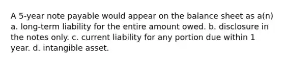 A 5-year note payable would appear on the balance sheet as a(n) a. long-term liability for the entire amount owed. b. disclosure in the notes only. c. current liability for any portion due within 1 year. d. intangible asset.