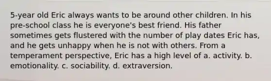 5-year old Eric always wants to be around other children. In his pre-school class he is everyone's best friend. His father sometimes gets flustered with the number of play dates Eric has, and he gets unhappy when he is not with others. From a temperament perspective, Eric has a high level of a. activity. b. emotionality. c. sociability. d. extraversion.