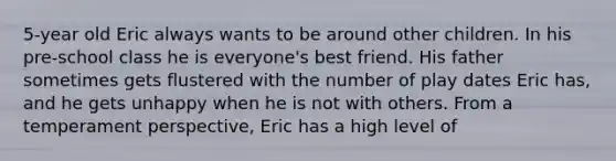 5-year old Eric always wants to be around other children. In his pre-school class he is everyone's best friend. His father sometimes gets flustered with the number of play dates Eric has, and he gets unhappy when he is not with others. From a temperament perspective, Eric has a high level of