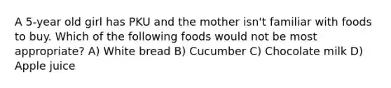 A 5-year old girl has PKU and the mother isn't familiar with foods to buy. Which of the following foods would not be most appropriate? A) White bread B) Cucumber C) Chocolate milk D) Apple juice