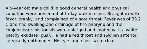 A 5-year old male child in good general health and physical condition were presented at friday walk in clinic. Brought in with fever, cranky, and complained of a sore throat. Fever was of 39.2 C and had swelling and drainage of the pharynx and the conjunctivae. his tonsils were enlarged and coated with a white patchy exudate (pus). He had a red throat and swollen anterior cervical lympth nodes. His ears and chest were clear.