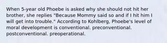 When 5-year old Phoebe is asked why she should not hit her brother, she replies "Because Mommy said so and if I hit him I will get into trouble." According to Kohlberg, Phoebe's level of moral development is conventional. preconventional. postconventional. preoperational.