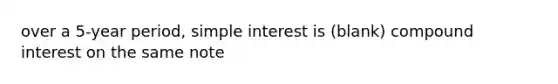 over a 5-year period, simple interest is (blank) compound interest on the same note