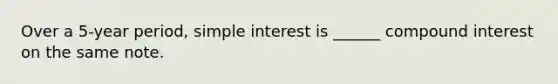 Over a 5-year period, simple interest is ______ compound interest on the same note.