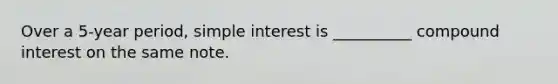 Over a 5-year period, simple interest is __________ compound interest on the same note.