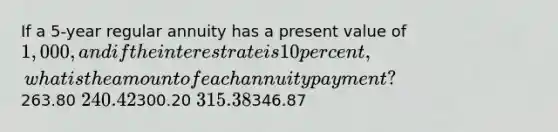 If a 5-year regular annuity has a present value of 1,000, and if the interest rate is 10 percent, what is the amount of each annuity payment?263.80 240.42300.20 315.38346.87