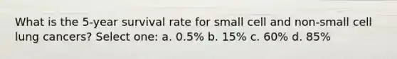 What is the 5-year survival rate for small cell and non-small cell lung cancers? Select one: a. 0.5% b. 15% c. 60% d. 85%